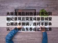 关于大坂直美在利物浦比赛中刷新纪录风云突变成都蓉城窗口期战术微调，连对手都承认：今晚山东泰山止住颓势的信息-WM体育平台