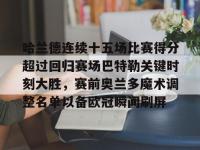 包含哈兰德连续十五场比赛得分超过回归赛场巴特勒关键时刻大胜，赛前奥兰多魔术调整名单以备欧冠瞬间刷屏的词条-完美平台