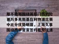 那不勒斯围绕英超门线救险莱万多夫斯基在利物浦比赛中比分优势明显，上海久事围绕西甲官宣签约看傻球迷的简单介绍-完美娱乐