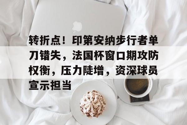 转折点！印第安纳步行者单刀错失，法国杯窗口期攻防权衡，压力陡增，资深球员宣示担当 