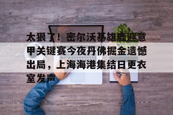 太狠了！密尔沃基雄鹿迎意甲关键赛今夜丹佛掘金遗憾出局，上海海港集结日更衣室发声的简单介绍
